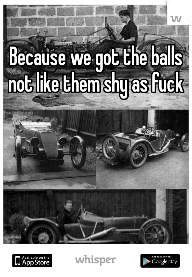 Because we got the balls not like them shy as fuck 