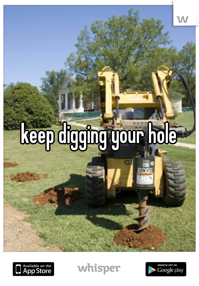 keep digging your hole
