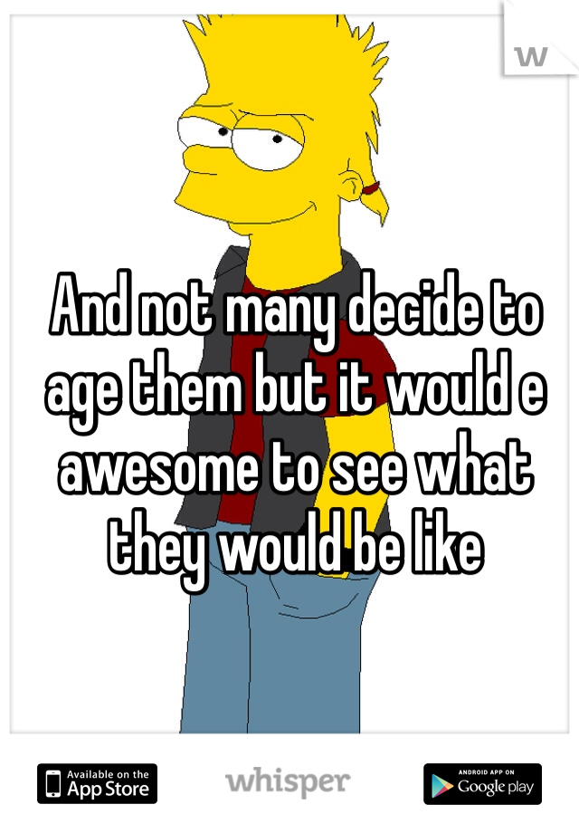 And not many decide to age them but it would e awesome to see what they would be like