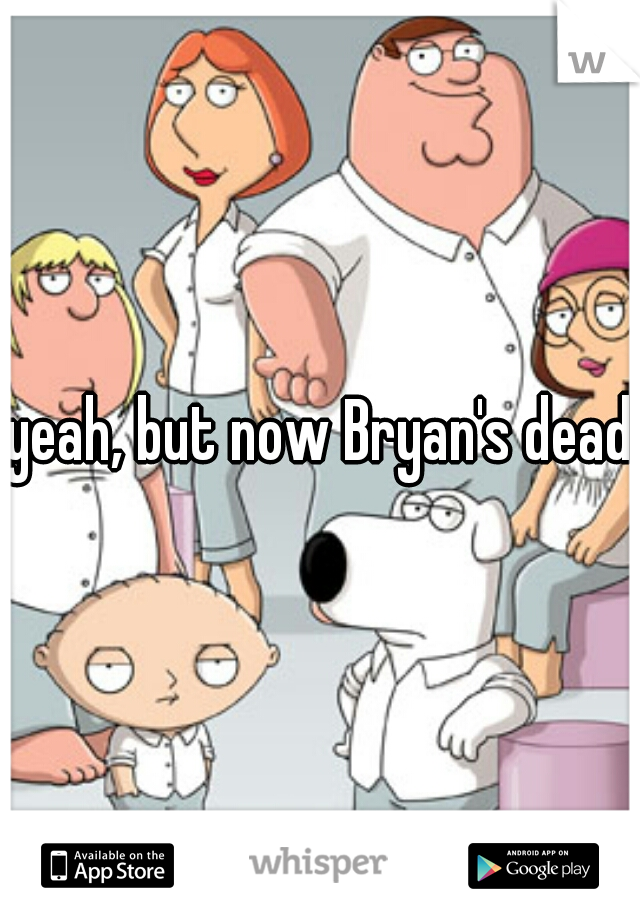 yeah, but now Bryan's dead