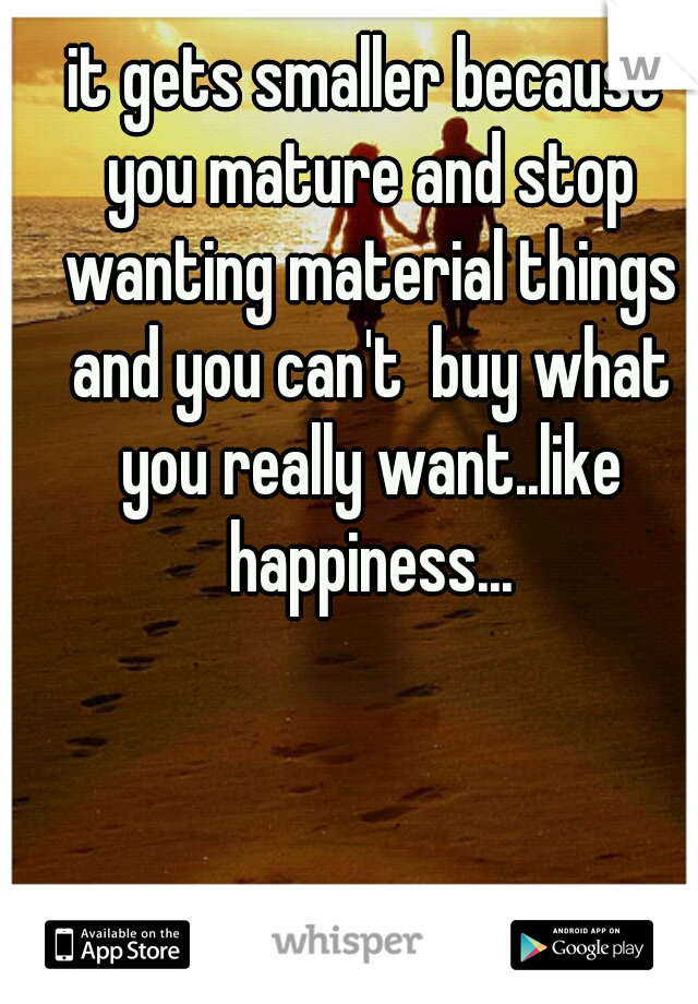 it gets smaller because you mature and stop wanting material things and you can't  buy what you really want..like happiness...