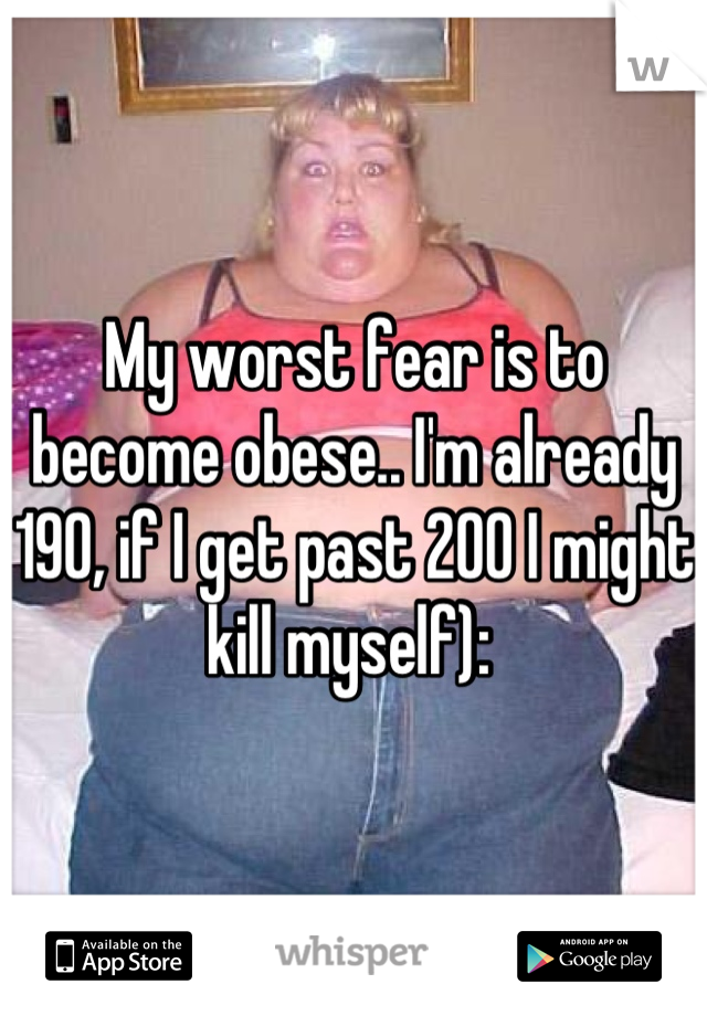 My worst fear is to become obese.. I'm already 190, if I get past 200 I might kill myself): 
