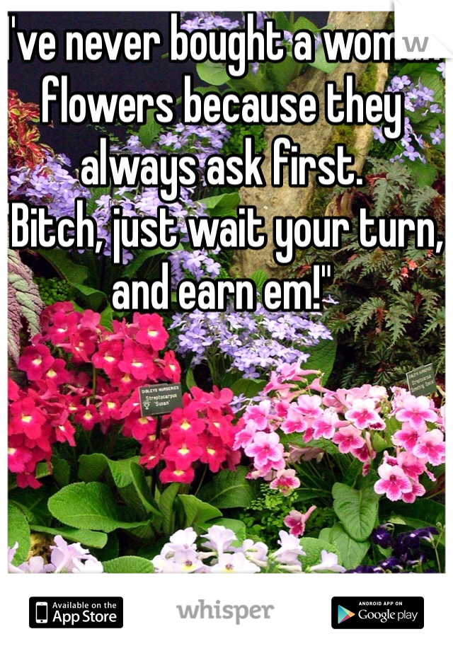 I've never bought a woman flowers because they always ask first.
"Bitch, just wait your turn, and earn em!"