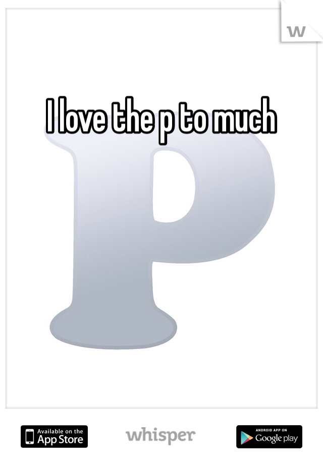 I love the p to much