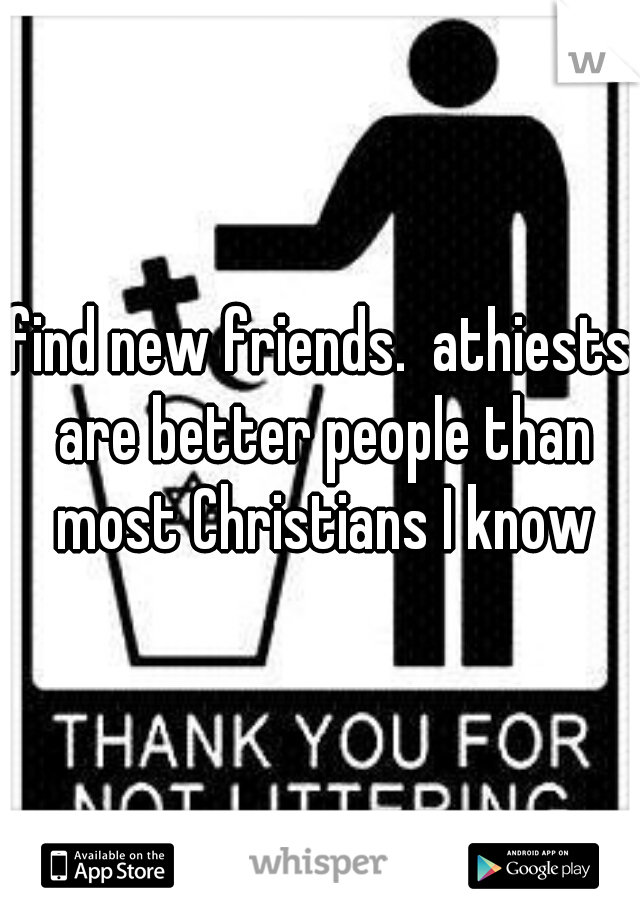 find new friends.  athiests are better people than most Christians I know