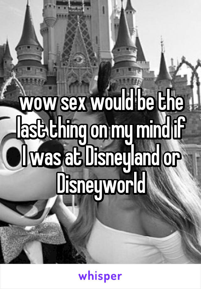 wow sex would be the last thing on my mind if I was at Disneyland or Disneyworld