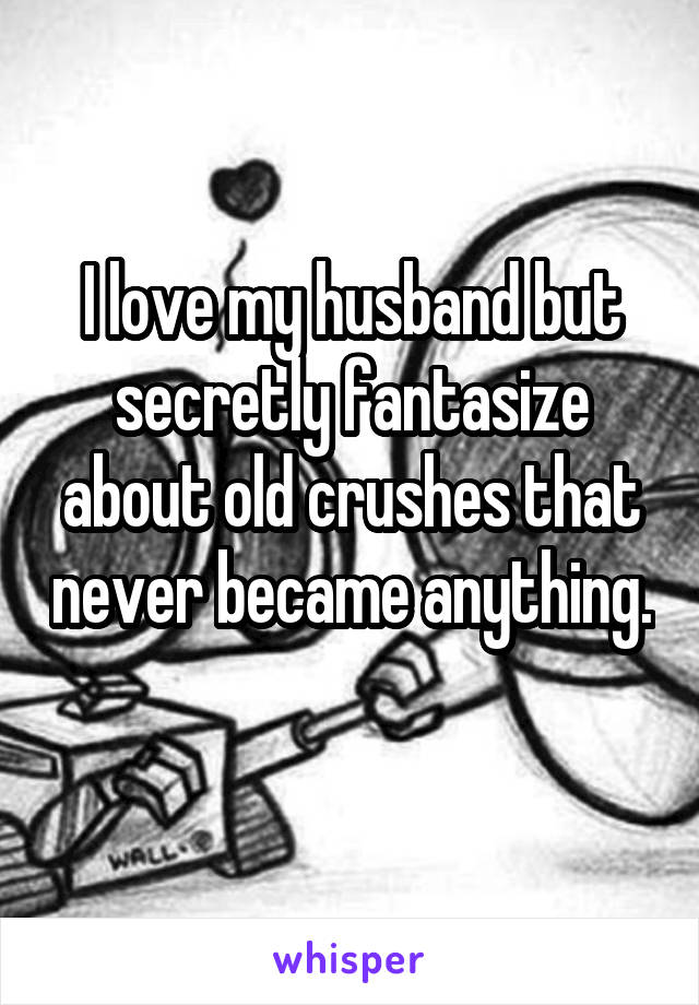 I love my husband but secretly fantasize about old crushes that never became anything. 