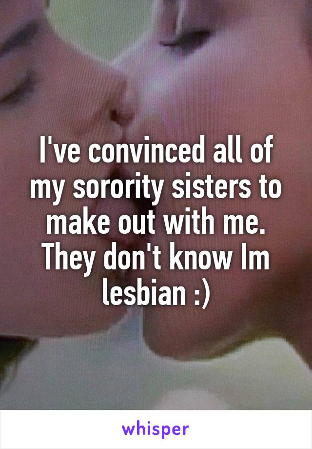 I've convinced all of my sorority sisters to make out with me. They don't know Im lesbian :)