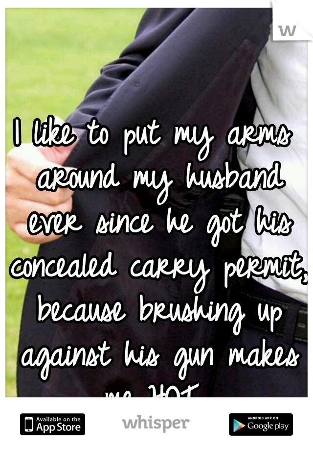 I like to put my arms around my husband ever since he got his concealed carry permit, because brushing up against his gun makes me HOT...