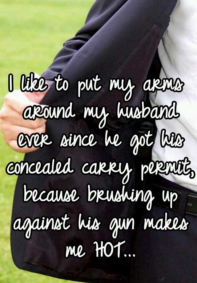 I like to put my arms around my husband ever since he got his concealed carry permit, because brushing up against his gun makes me HOT...