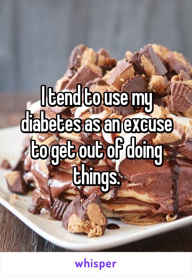 I tend to use my diabetes as an excuse to get out of doing things.