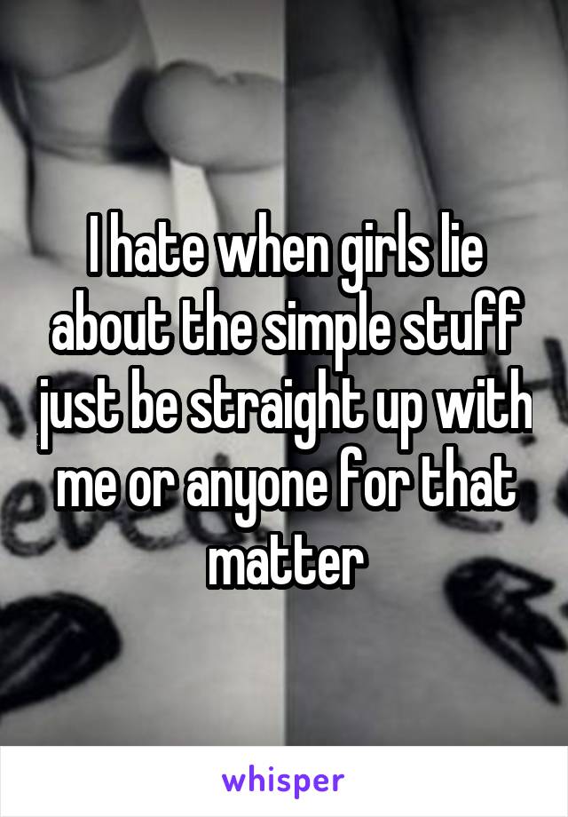 I hate when girls lie about the simple stuff just be straight up with me or anyone for that matter