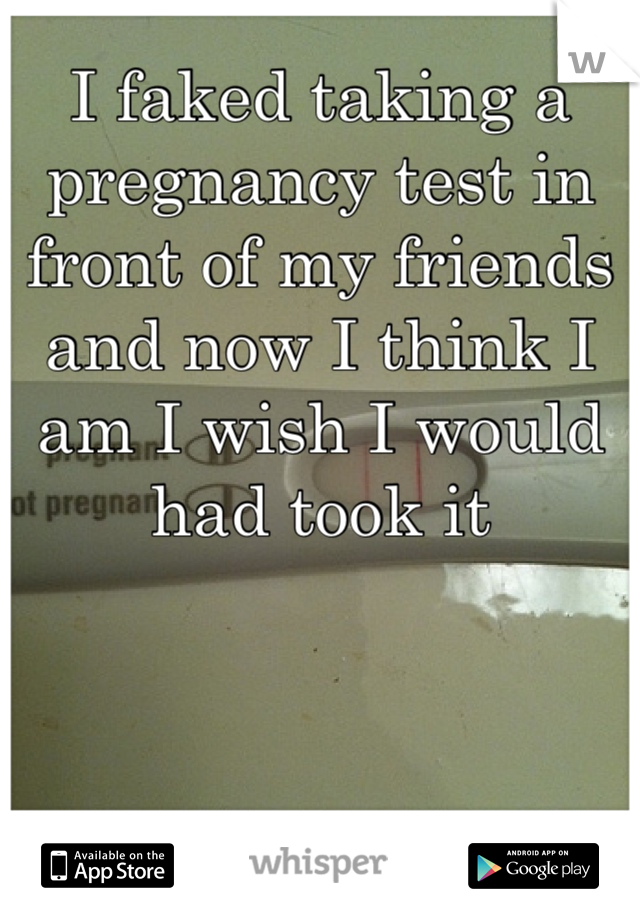 I faked taking a pregnancy test in front of my friends and now I think I am I wish I would had took it 