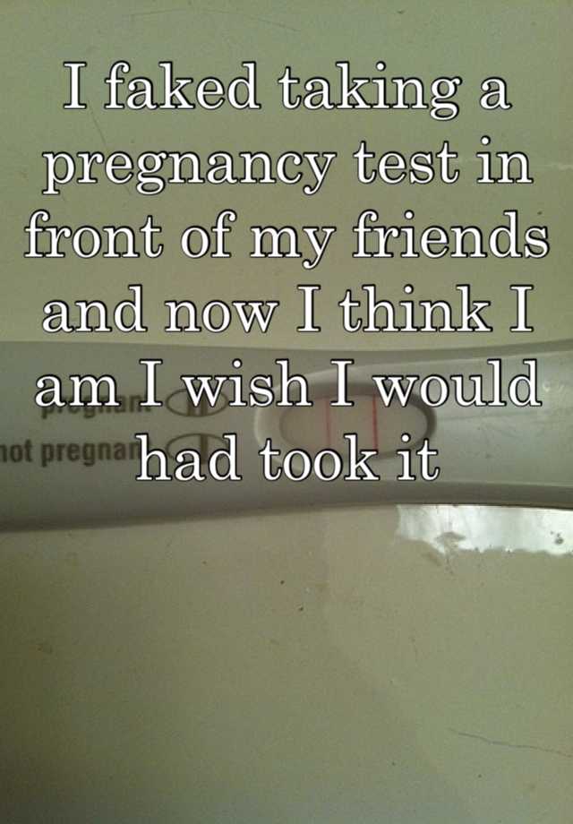 I faked taking a pregnancy test in front of my friends and now I think I am I wish I would had took it 