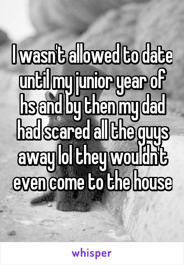 I wasn't allowed to date until my junior year of hs and by then my dad had scared all the guys away lol they wouldn't even come to the house  