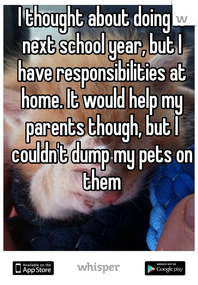 I thought about doing it next school year, but I have responsibilities at home. It would help my parents though, but I couldn't dump my pets on them
