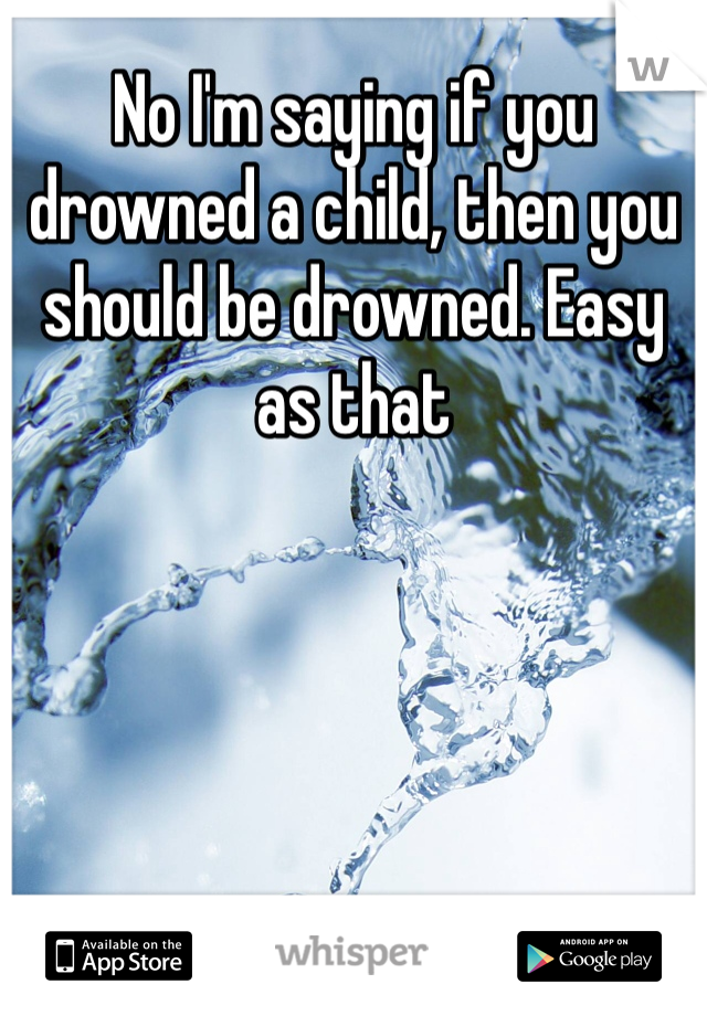 No I'm saying if you  drowned a child, then you should be drowned. Easy as that