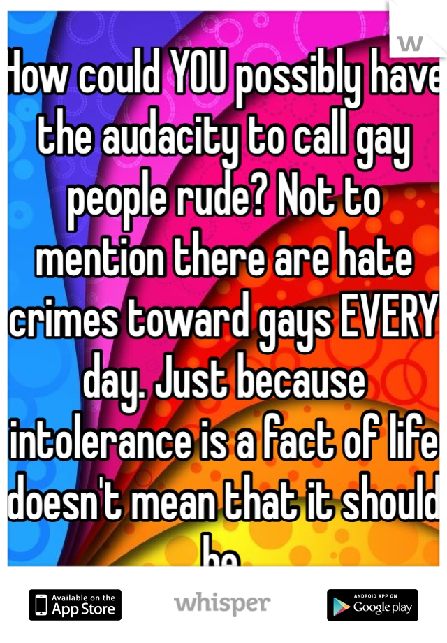 How could YOU possibly have the audacity to call gay people rude? Not to mention there are hate crimes toward gays EVERY day. Just because intolerance is a fact of life doesn't mean that it should be.