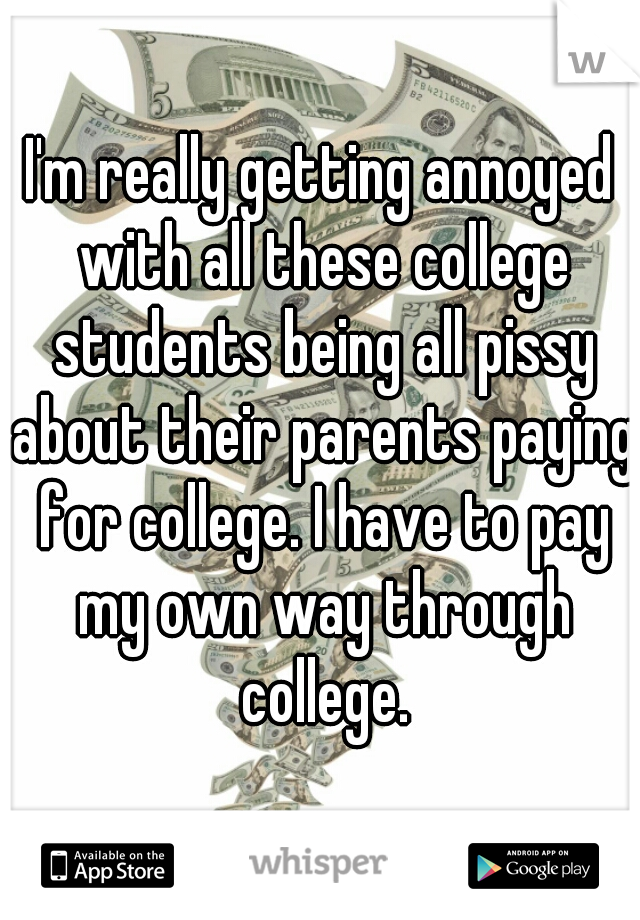 I'm really getting annoyed with all these college students being all pissy about their parents paying for college. I have to pay my own way through college.
