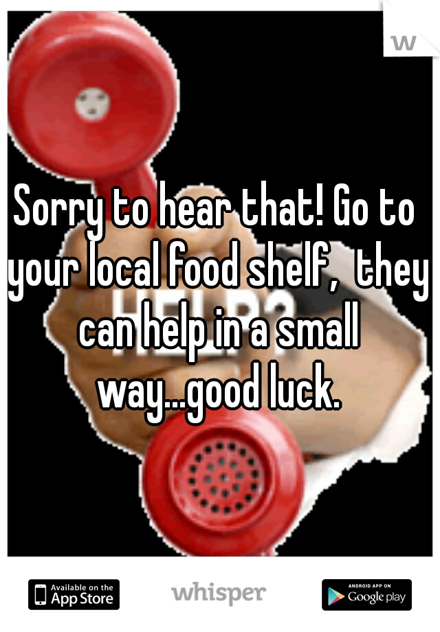 Sorry to hear that! Go to your local food shelf,  they can help in a small way...good luck.