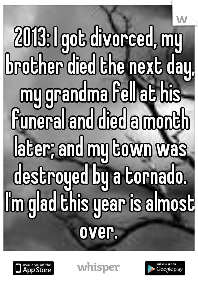 2013: I got divorced, my brother died the next day, my grandma fell at his funeral and died a month later; and my town was destroyed by a tornado. I'm glad this year is almost over. 