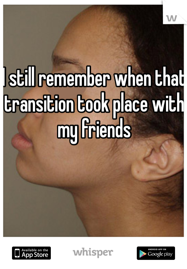 I still remember when that transition took place with my friends 