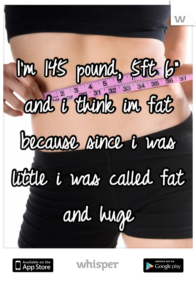 I'm 145 pound, 5ft 6" and i think im fat because since i was little i was called fat and huge