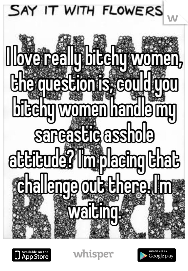 I love really bitchy women, the question is, could you bitchy women handle my sarcastic asshole attitude? I'm placing that challenge out there. I'm waiting.