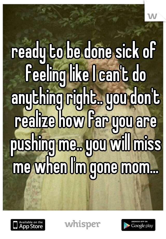 ready to be done sick of feeling like I can't do anything right.. you don't realize how far you are pushing me.. you will miss me when I'm gone mom...