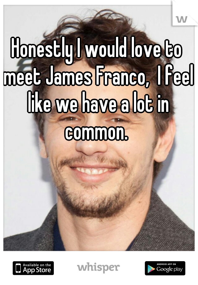 Honestly I would love to meet James Franco,  I feel like we have a lot in common. 