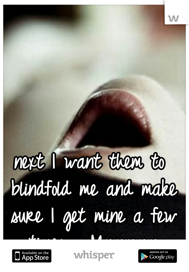 next I want them to blindfold me and make sure I get mine a few times......Mmmmmm