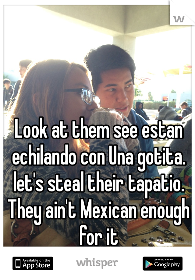 Look at them see estan echilando con Una gotita. 
let's steal their tapatio. They ain't Mexican enough for it