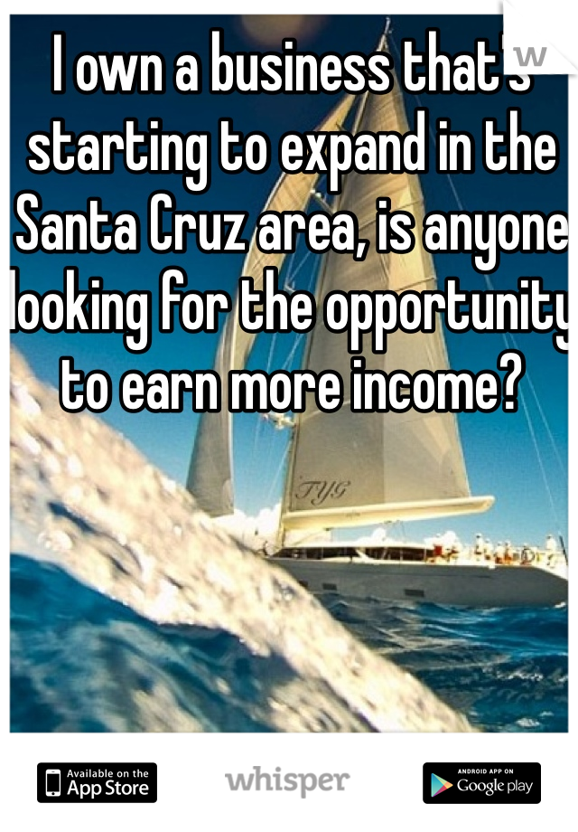 I own a business that's starting to expand in the Santa Cruz area, is anyone looking for the opportunity to earn more income? 