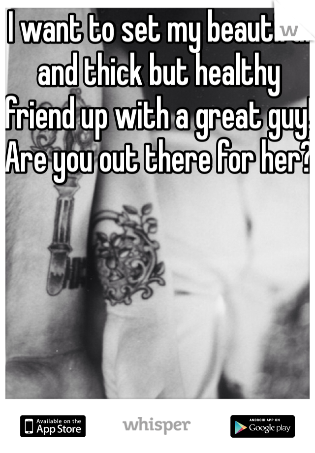 I want to set my beautiful and thick but healthy friend up with a great guy! Are you out there for her?
