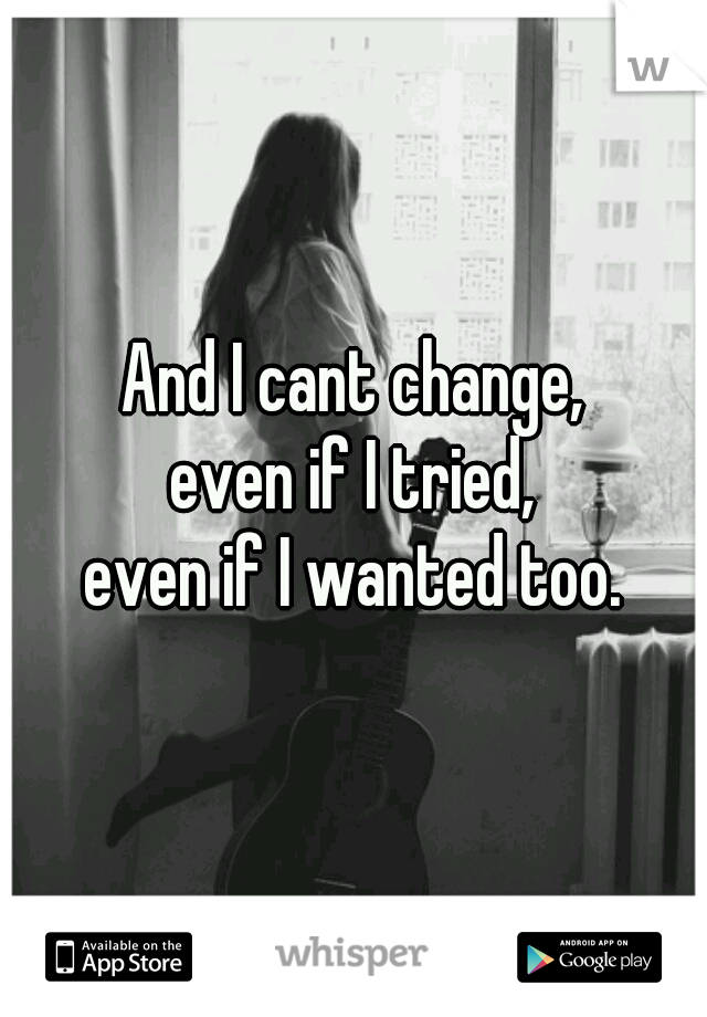 And I cant change,
even if I tried,
even if I wanted too.