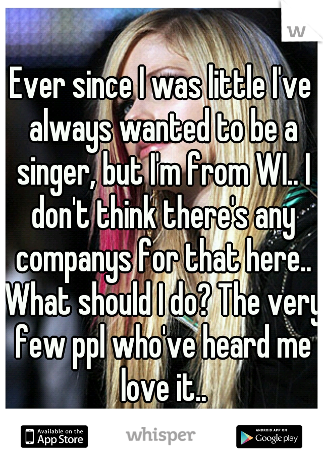 Ever since I was little I've always wanted to be a singer, but I'm from WI.. I don't think there's any companys for that here.. What should I do? The very few ppl who've heard me love it..