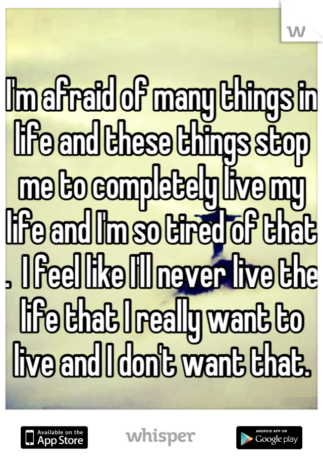 I'm afraid of many things in life and these things stop me to completely live my life and I'm so tired of that .  I feel like I'll never live the life that I really want to live and I don't want that.