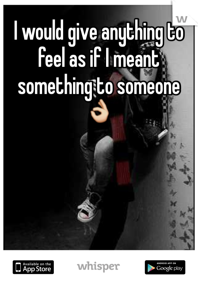 I would give anything to feel as if I meant something to someone 👌