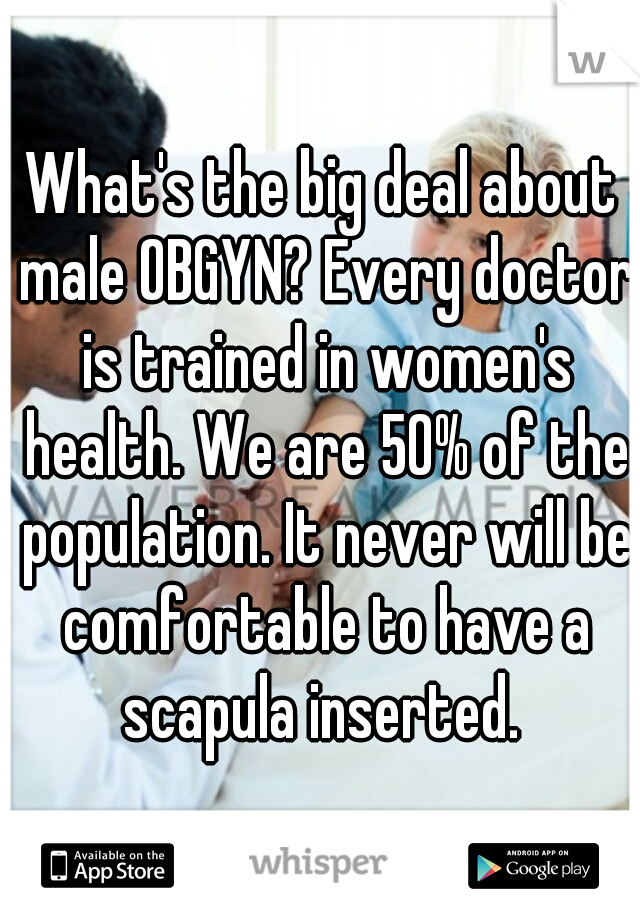 What's the big deal about male OBGYN? Every doctor is trained in women's health. We are 50% of the population. It never will be comfortable to have a scapula inserted. 