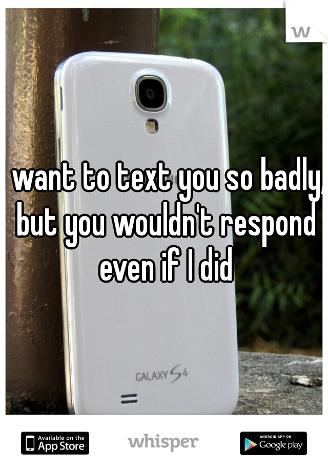 I want to text you so badly, but you wouldn't respond even if I did