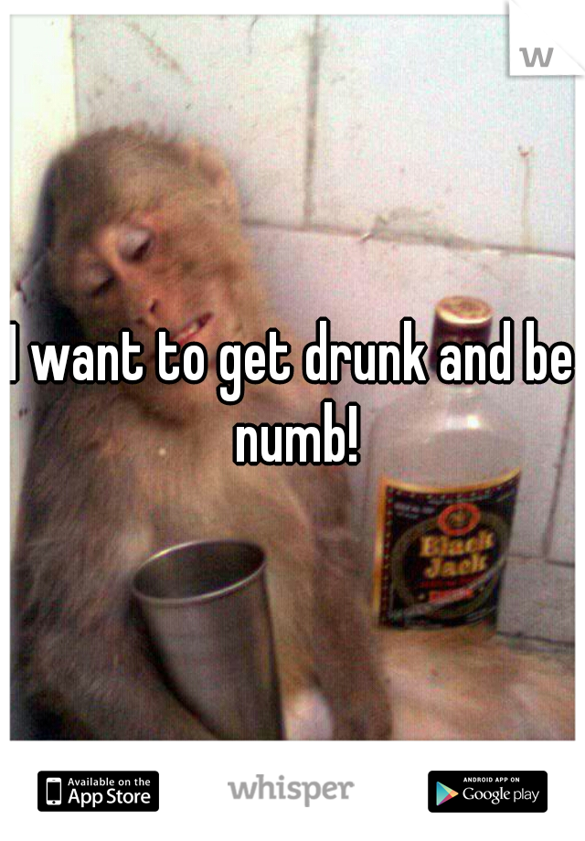 I want to get drunk and be numb!