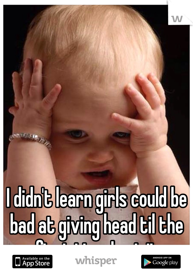 I didn't learn girls could be bad at giving head til the first time I got it