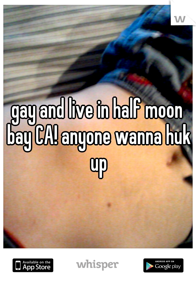 gay and live in half moon bay CA! anyone wanna huk up