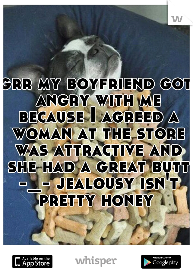 grr my boyfriend got angry with me because I agreed a woman at the store was attractive and she had a great butt -_- jealousy isn't pretty honey 