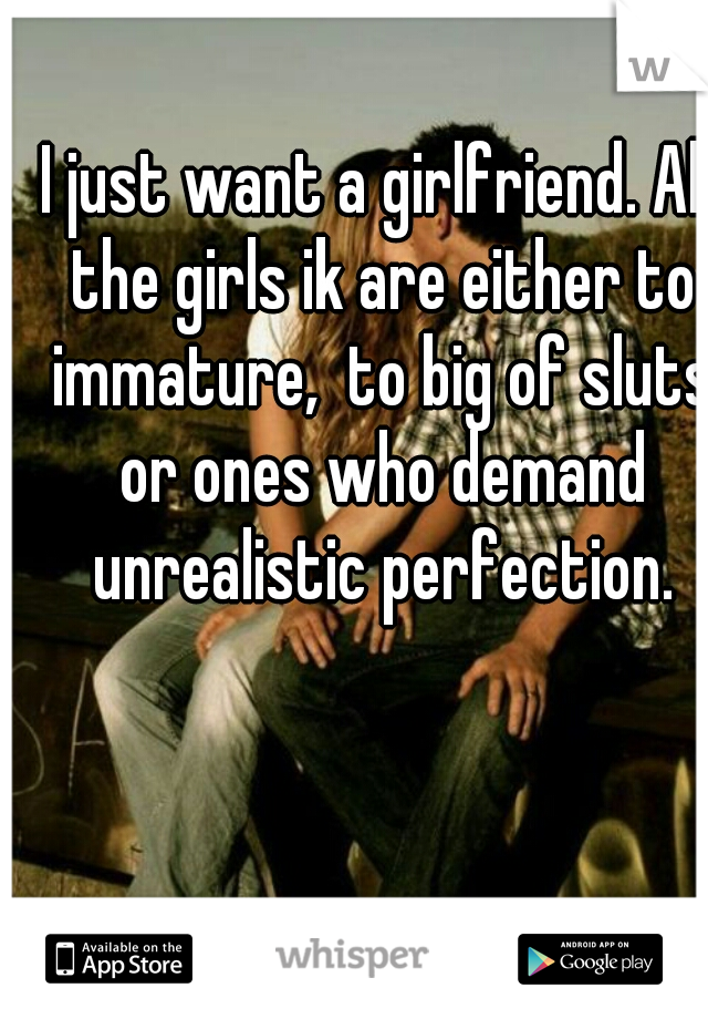 I just want a girlfriend. All the girls ik are either to immature,  to big of sluts or ones who demand unrealistic perfection.
