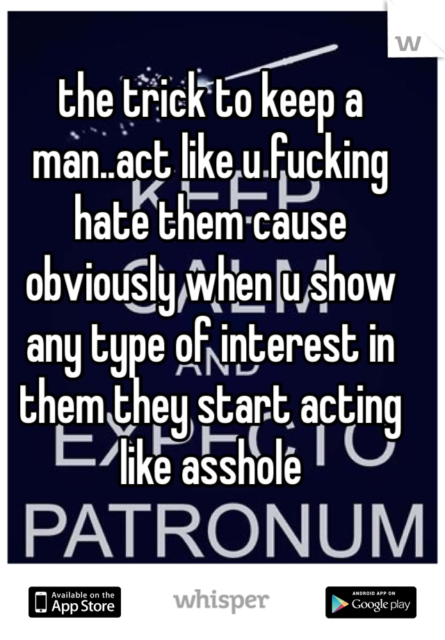 the trick to keep a man..act like u fucking hate them cause obviously when u show any type of interest in them they start acting like asshole 