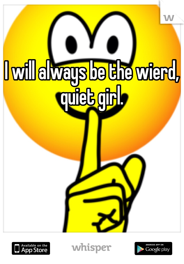 I will always be the wierd, quiet girl. 