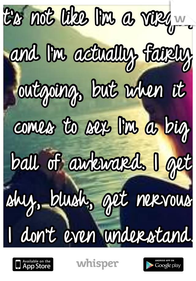 It's not like I'm a virgin, and I'm actually fairly outgoing, but when it comes to sex I'm a big ball of awkward. I get shy, blush, get nervous. I don't even understand.