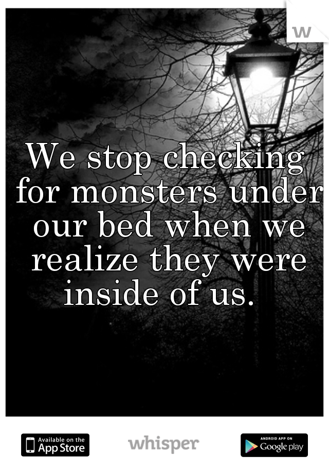 We stop checking for monsters under our bed when we realize they were inside of us.  