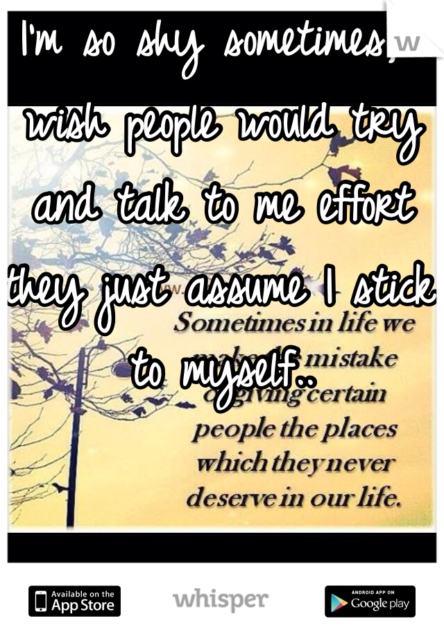 I'm so shy sometimes, I wish people would try and talk to me effort they just assume I stick to myself..